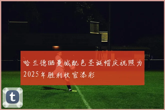 哈兰德晒曼城配色圣诞帽庆祝照为2025年胜利收官添彩