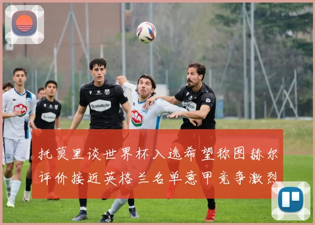 托莫里谈世界杯入选希望称图赫尔评价接近英格兰名单意甲竞争激烈