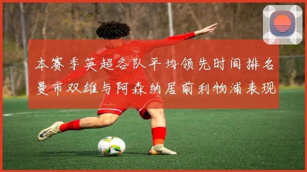 本赛季英超各队平均领先时间排名曼市双雄与阿森纳居前利物浦表现稍逊