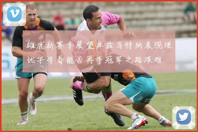 雄鹿新赛季展望库兹马特纳表现堪忧字母哥能否再夺冠军之路艰难