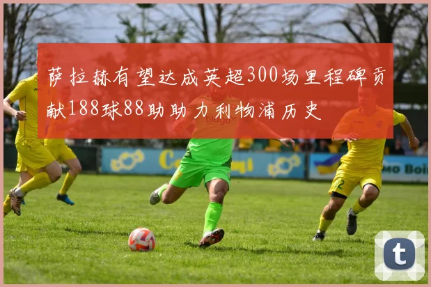 萨拉赫有望达成英超300场里程碑贡献188球88助助力利物浦历史