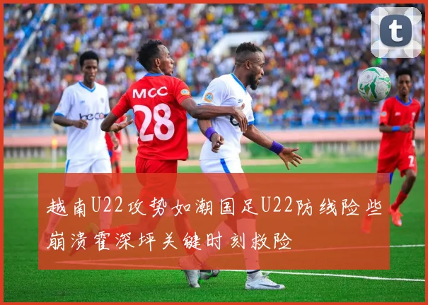越南U22攻势如潮国足U22防线险些崩溃霍深坪关键时刻救险