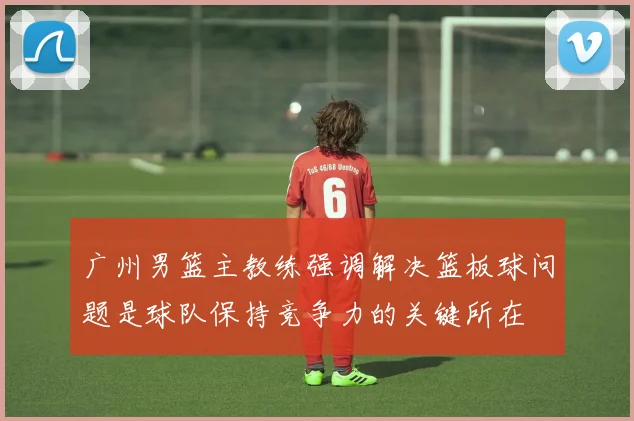 广州男篮主教练强调解决篮板球问题是球队保持竞争力的关键所在
