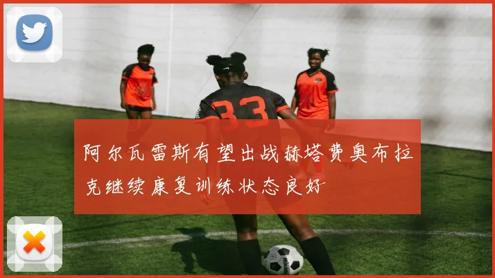 阿尔瓦雷斯有望出战赫塔费奥布拉克继续康复训练状态良好