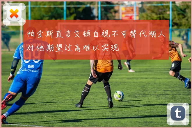 帕金斯直言艾顿自视不可替代湖人对他期望过高难以实现
