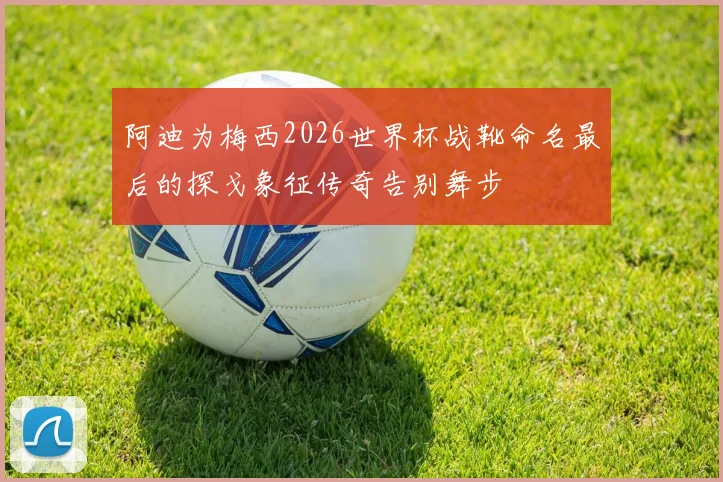 阿迪为梅西2026世界杯战靴命名最后的探戈象征传奇告别舞步