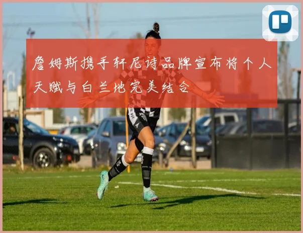 詹姆斯携手轩尼诗品牌宣布将个人天赋与白兰地完美结合