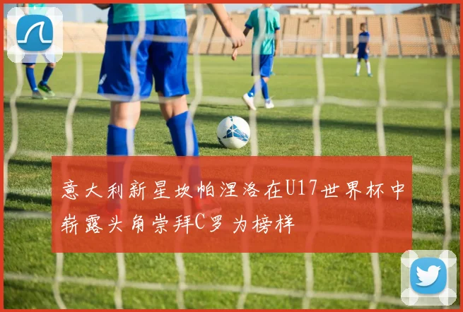 意大利新星坎帕涅洛在U17世界杯中崭露头角崇拜C罗为榜样