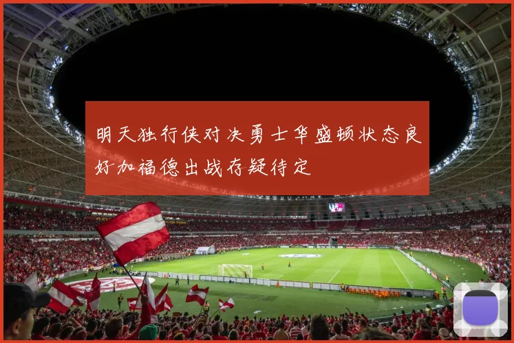 明天独行侠对决勇士华盛顿状态良好加福德出战存疑待定