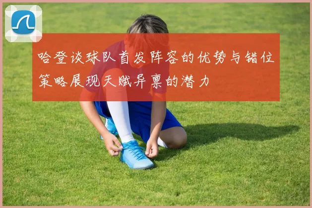 哈登谈球队首发阵容的优势与错位策略展现天赋异禀的潜力