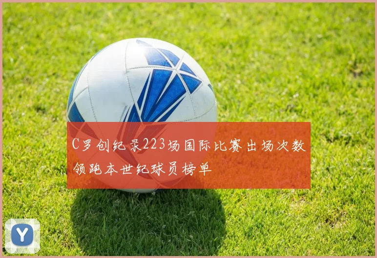 C罗创纪录223场国际比赛出场次数领跑本世纪球员榜单