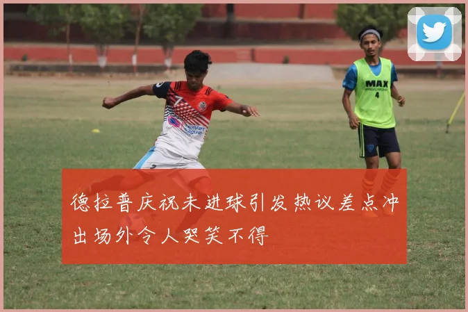 德拉普庆祝未进球引发热议差点冲出场外令人哭笑不得