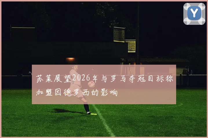 苏莱展望2026年与罗马夺冠目标称加盟因德罗西的影响