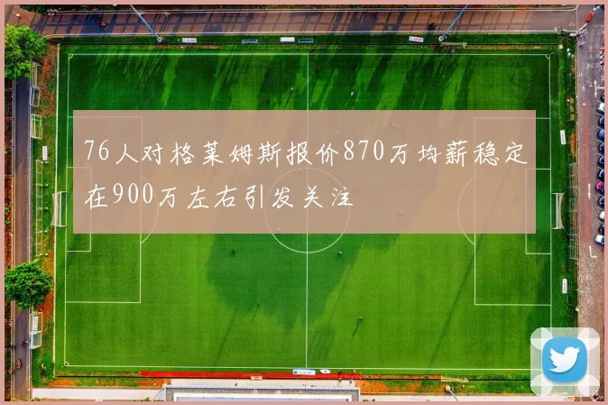76人对格莱姆斯报价870万均薪稳定在900万左右引发关注
