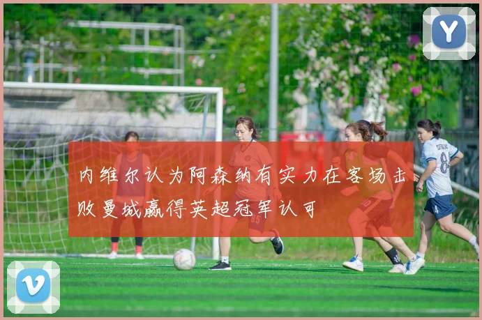 内维尔认为阿森纳有实力在客场击败曼城赢得英超冠军认可
