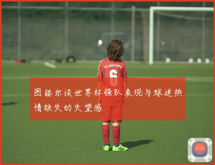 图赫尔谈世界杯强队表现与球迷热情缺失的失望感