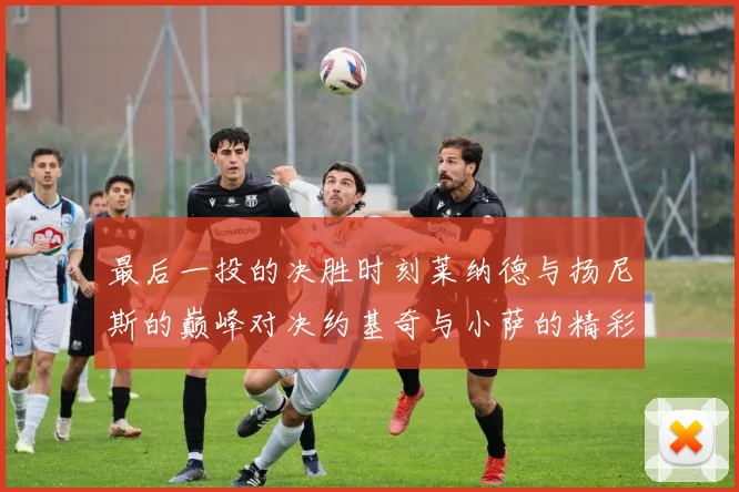 最后一投的决胜时刻莱纳德与扬尼斯的巅峰对决约基奇与小萨的精彩较量