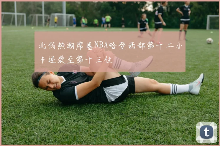 北伐热潮席卷NBA哈登西部第十二小卡逆袭至第十三位