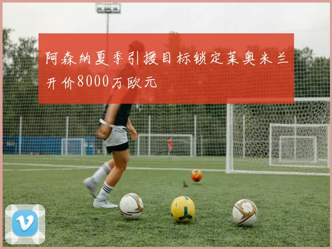 阿森纳夏季引援目标锁定莱奥米兰开价8000万欧元