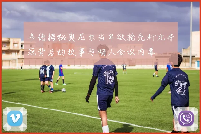 韦德揭秘奥尼尔当年欲抢先科比夺冠背后的故事与湖人会议内幕