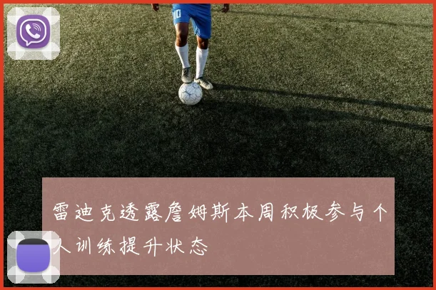 雷迪克透露詹姆斯本周积极参与个人训练提升状态