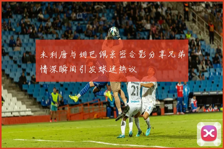米利唐与姆巴佩亲密合影分享兄弟情深瞬间引发球迷热议