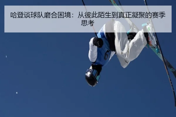 哈登谈球队磨合困境：从彼此陌生到真正凝聚的赛季思考